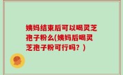 姨妈结束后可以喝灵芝孢子粉么(姨妈后喝灵芝孢子粉可行吗？)