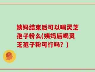 姨妈结束后可以喝灵芝孢子粉么(姨妈后喝灵芝孢子粉可行吗？)