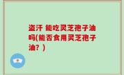 盗汗 能吃灵芝孢子油吗(能否食用灵芝孢子油？)
