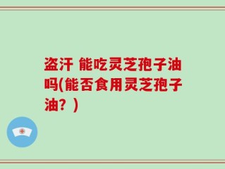 盗汗 能吃灵芝孢子油吗(能否食用灵芝孢子油？)