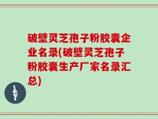破壁灵芝孢子粉胶囊企业名录(破壁灵芝孢子粉胶囊生产厂家名录汇总)