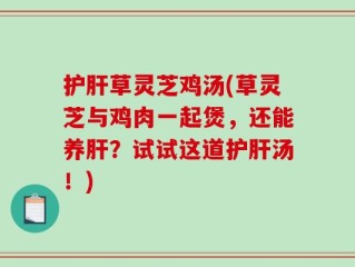 护肝草灵芝鸡汤(草灵芝与鸡肉一起煲，还能养肝？试试这道护肝汤！)