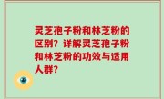 灵芝孢子粉和林芝粉的区别？详解灵芝孢子粉和林芝粉的功效与适用人群？