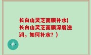 长白山灵芝面膜补水(长白山灵芝面膜深度滋润，如何补水？)