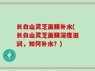 长白山灵芝面膜补水(长白山灵芝面膜深度滋润，如何补水？)