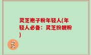 灵芝袍子粉年轻人(年轻人必备：灵芝扮靓粉)