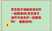 灵芝孢子油能和消炎药一起服用吗(灵芝孢子油可与消炎药一起服用吗？  健康咨询)