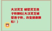 大汉灵芝 破壁灵芝孢子粉颗粒(大汉灵芝破壁孢子粉，改变健康颗粒！)