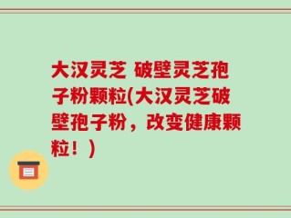 大汉灵芝 破壁灵芝孢子粉颗粒(大汉灵芝破壁孢子粉，改变健康颗粒！)