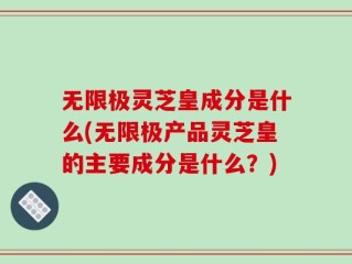 无限极灵芝皇成分是什么(无限极产品灵芝皇的主要成分是什么？)
