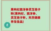 黑枸杞西洋参灵芝孢子粉(黑枸杞、西洋参、灵芝孢子粉，天然健康养生佳品)