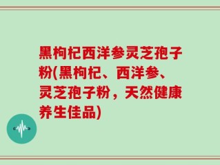 黑枸杞西洋参灵芝孢子粉(黑枸杞、西洋参、灵芝孢子粉，天然健康养生佳品)