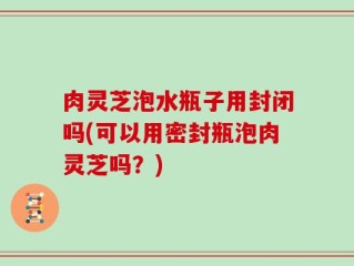 肉灵芝泡水瓶子用封闭吗(可以用密封瓶泡肉灵芝吗？)