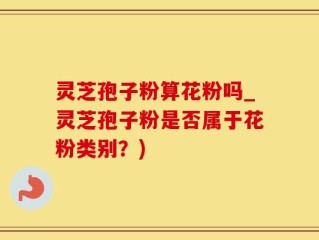 灵芝孢子粉算花粉吗_灵芝孢子粉是否属于花粉类别？)