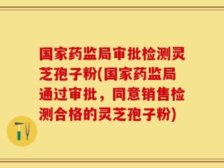 国家药监局审批检测灵芝孢子粉(国家药监局通过审批，同意销售检测合格的灵芝孢子粉)