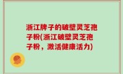 浙江牌子的破壁灵芝孢子粉(浙江破壁灵芝孢子粉，激活健康活力)