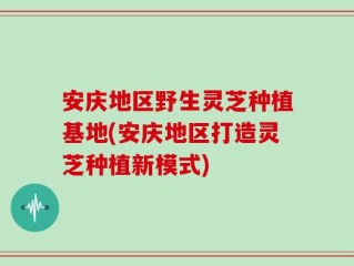 安庆地区野生灵芝种植基地(安庆地区打造灵芝种植新模式)