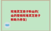 玫瑰灵芝孢子粉山药(山药搭档玫瑰灵芝孢子粉助力养生)
