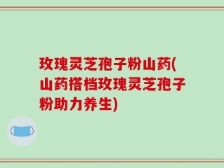 玫瑰灵芝孢子粉山药(山药搭档玫瑰灵芝孢子粉助力养生)