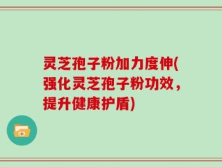 灵芝孢子粉加力度伸(强化灵芝孢子粉功效，提升健康护盾)