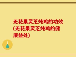 无花果灵芝炖鸡的功效(无花果灵芝炖鸡的健康益处)
