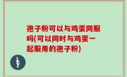 孢子粉可以与鸡蛋同服吗(可以同时与鸡蛋一起服用的孢子粉)