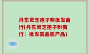 丹东灵芝孢子粉批发商行(丹东灵芝孢子粉商行：批发高品质产品)
