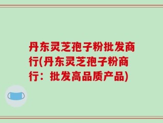 丹东灵芝孢子粉批发商行(丹东灵芝孢子粉商行：批发高品质产品)