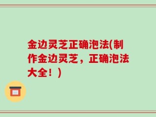 金边灵芝正确泡法(制作金边灵芝，正确泡法大全！)