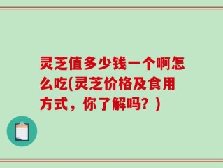 灵芝值多少钱一个啊怎么吃(灵芝价格及食用方式，你了解吗？)