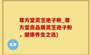 尊方堂灵芝孢子粉_尊方堂高品质灵芝孢子粉，健康养生之选)