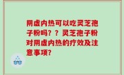 阴虚内热可以吃灵芝孢子粉吗？？灵芝孢子粉对阴虚内热的疗效及注意事项？