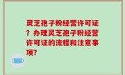 灵芝孢子粉经营许可证？办理灵芝孢子粉经营许可证的流程和注意事项？