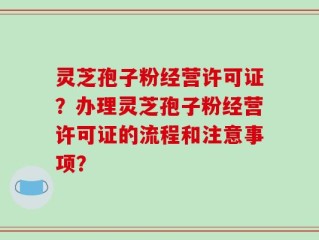 灵芝孢子粉经营许可证？办理灵芝孢子粉经营许可证的流程和注意事项？