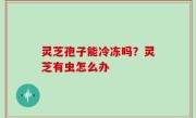 灵芝孢子能冷冻吗？灵芝有虫怎么办