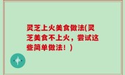 灵芝上火美食做法(灵芝美食不上火，尝试这些简单做法！)