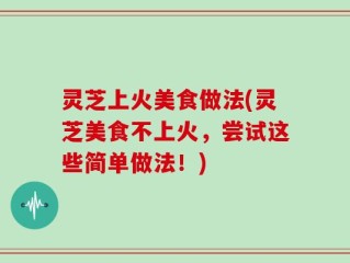 灵芝上火美食做法(灵芝美食不上火，尝试这些简单做法！)
