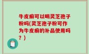 牛皮癣可以喝灵芝孢子粉吗(灵芝孢子粉可作为牛皮癣的补品使用吗？)