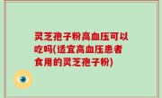 灵芝孢子粉高血压可以吃吗(适宜高血压患者食用的灵芝孢子粉)
