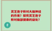 灵芝孢子粉对大脑神经的作用？探究灵芝孢子粉对脑部健康的益处？