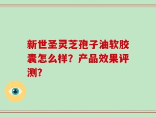 新世圣灵芝孢子油软胶囊怎么样？产品效果评测？