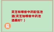 灵芝和哪些中药配伍泡酒(灵芝加哪些中药泡酒最好？)