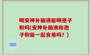 喝安神补脑液能喝孢子粉吗(安神补脑液和孢子粉能一起食用吗？)
