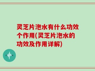 灵芝片泡水有什么功效个作用(灵芝片泡水的功效及作用详解)