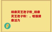 绿康灵芝孢子粉_绿康灵芝孢子粉：，增强健康活力