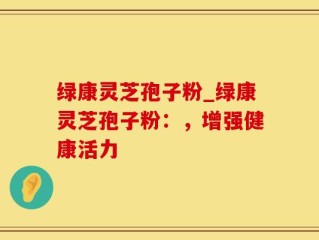 绿康灵芝孢子粉_绿康灵芝孢子粉：，增强健康活力