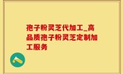 孢子粉灵芝代加工_高品质孢子粉灵芝定制加工服务