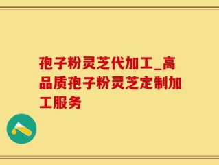孢子粉灵芝代加工_高品质孢子粉灵芝定制加工服务