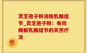 灵芝孢子粉消除乳腺结节_灵芝孢子粉：有效缓解乳腺结节的天然疗法