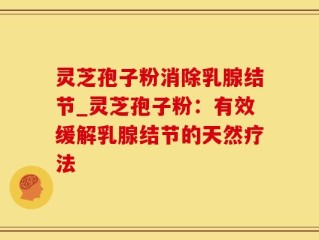灵芝孢子粉消除乳腺结节_灵芝孢子粉：有效缓解乳腺结节的天然疗法